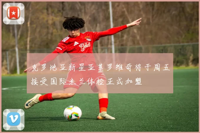 克罗地亚新星亚基罗维奇将于周五接受国际米兰体检正式加盟