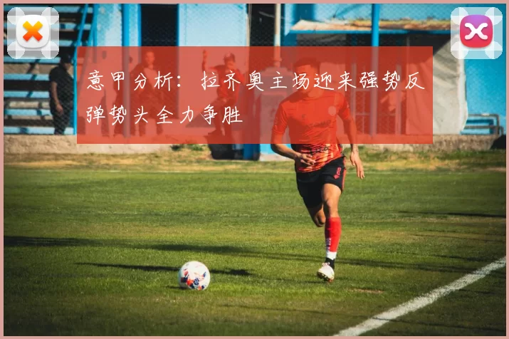 意甲分析：拉齐奥主场迎来强势反弹势头全力争胜