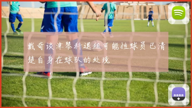戴奇谈津琴科退租可能性球员已清楚自身在球队的处境