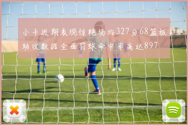 小卡近期表现惊艳场均327分68篮板助攻数据全面罚球命中率高达897