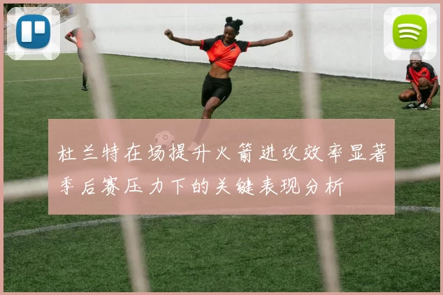 杜兰特在场提升火箭进攻效率显著季后赛压力下的关键表现分析
