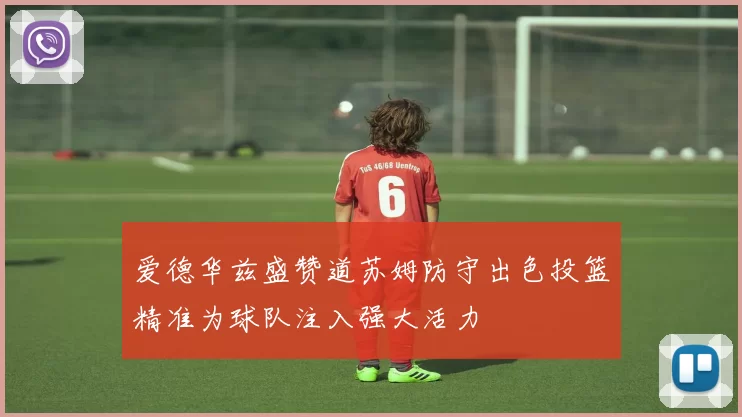 爱德华兹盛赞道苏姆防守出色投篮精准为球队注入强大活力