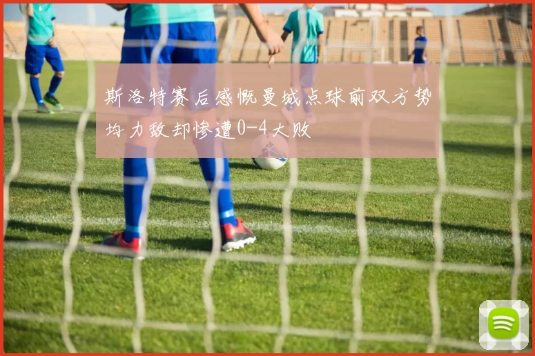 斯洛特赛后感慨曼城点球前双方势均力敌却惨遭0-4大败