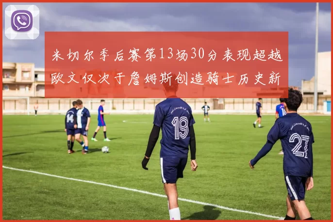 米切尔季后赛第13场30分表现超越欧文仅次于詹姆斯创造骑士历史新纪录