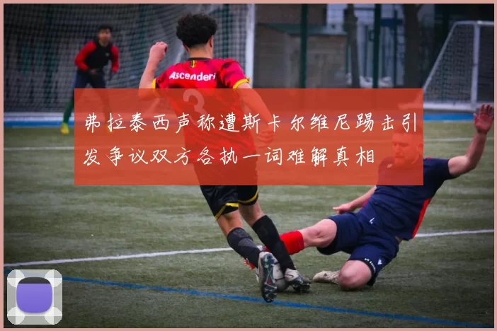 弗拉泰西声称遭斯卡尔维尼踢击引发争议双方各执一词难解真相